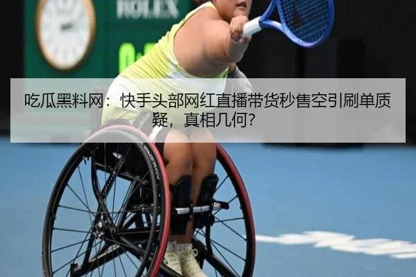 吃瓜黑料网：快手头部网红直播带货秒售空引刷单质疑，真相几何？